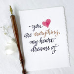 You are Everything My Heart Dreams Of;  Romantic Card Hand lettered hand painted for engagement, wedding, anniversary, valentine's day